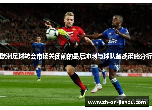 欧洲足球转会市场关闭前的最后冲刺与球队备战策略分析