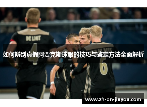 如何辨别真假阿贾克斯球服的技巧与鉴定方法全面解析 如何辨别真假阿贾克斯球服的技巧与鉴定方法全面解析