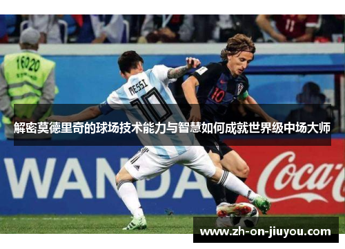 解密莫德里奇的球场技术能力与智慧如何成就世界级中场大师 解密莫德里奇的球场技术能力与智慧如何成就世界级中场大师