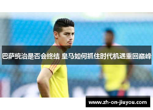 巴萨统治是否会终结 皇马如何抓住时代机遇重回巅峰 巴萨统治是否会终结 皇马如何抓住时代机遇重回巅峰