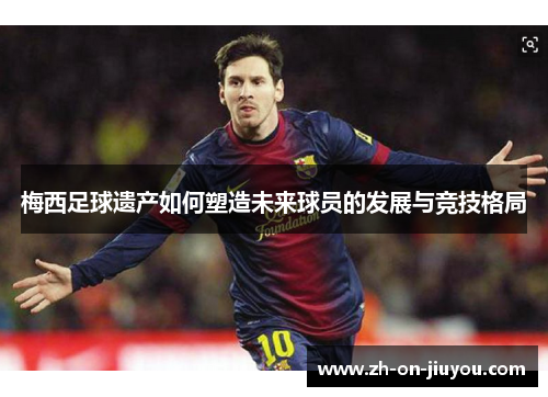 梅西足球遗产如何塑造未来球员的发展与竞技格局 梅西足球遗产如何塑造未来球员的发展与竞技格局