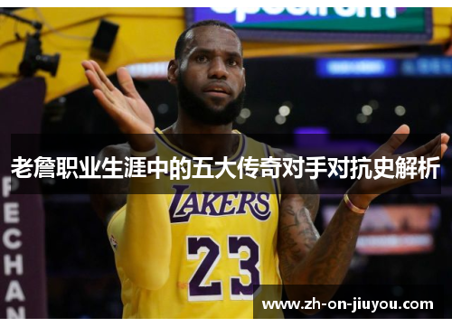 老詹职业生涯中的五大传奇对手对抗史解析 老詹职业生涯中的五大传奇对手对抗史解析