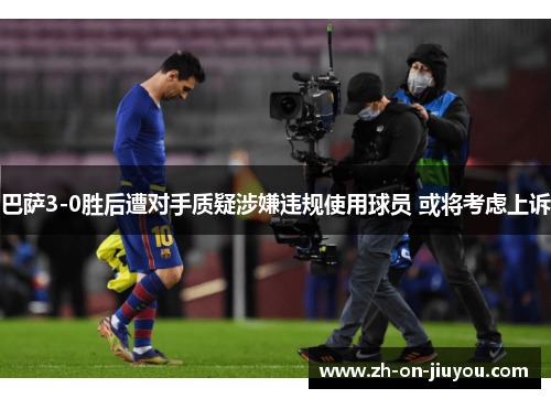 巴萨3-0胜后遭对手质疑涉嫌违规使用球员 或将考虑上诉