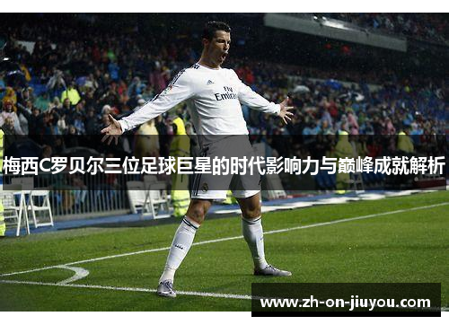 梅西C罗贝尔三位足球巨星的时代影响力与巅峰成就解析 梅西C罗贝尔三位足球巨星的时代影响力与巅峰成就解析