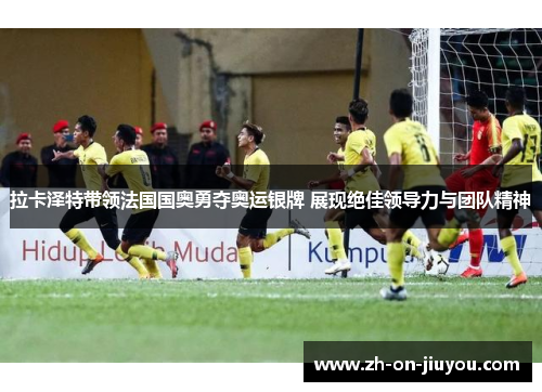 拉卡泽特带领法国国奥勇夺奥运银牌 展现绝佳领导力与团队精神 拉卡泽特带领法国国奥勇夺奥运银牌 展现绝佳领导力与团队精神