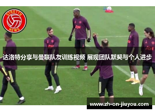 达洛特分享与曼联队友训练视频 展现团队默契与个人进步