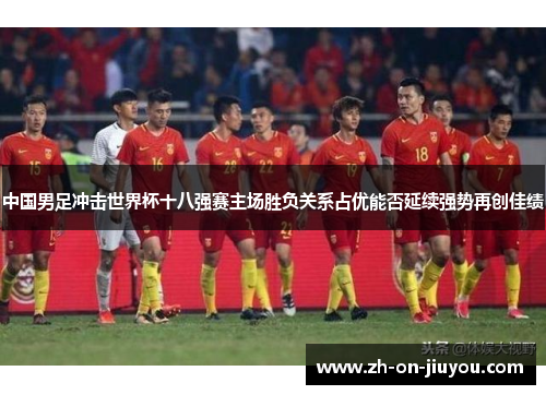 中国男足冲击世界杯十八强赛主场胜负关系占优能否延续强势再创佳绩